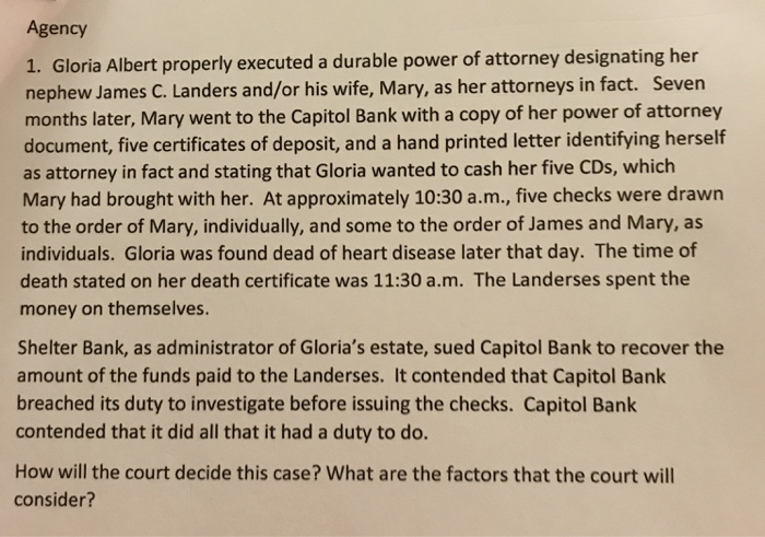 Agency 1. Gloria Albert properly executed a durable power of attorney designating her nephew James C. Landers and/or his wife, Mary, as her attorneys in fact. Seven months later, Mary went to the Capitol Bank with a copy of her power of attorney document, five certificates of deposit, and a hand printed letter identifying herself as attorney in fact and stating that Gloria wanted to cash her five CDs, which Mary had brought with her. At approximately 10:30 a.m., five checks were drawn to the order of Mary, individually, and some to the order of James and Mary, as individuals. Gloria was found dead of heart disease later that day. The time of death stated on her death certificate was 11:30 a.m. The Landerses spent the money on themselves Shelter Bank, as administrator of Glorias estate, sued Capitol Bank to recover the amount of the funds paid to the Landerses. It contended that Capitol Bank breached its duty to investigate before issuing the checks. Capitol Bank contended that it did all that it had a duty to do. How will the court decide this case? What are the factors that the court will consider?
