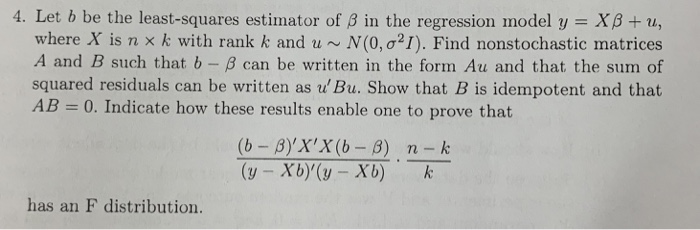 4. Let b be the least-squares estimator of B in the regression model y XB + u, where X is n x k with rank k and u ~ N(0,021). Find nonstochastic matrices A and B such that b- B can be written in the form Au and that the sum of squared residuals can be written as u Bu. Show that B is idempotent and that AB -0. Indicate how these results enable one to prove that (y - Xb)(y Xb) k has an F distribution.