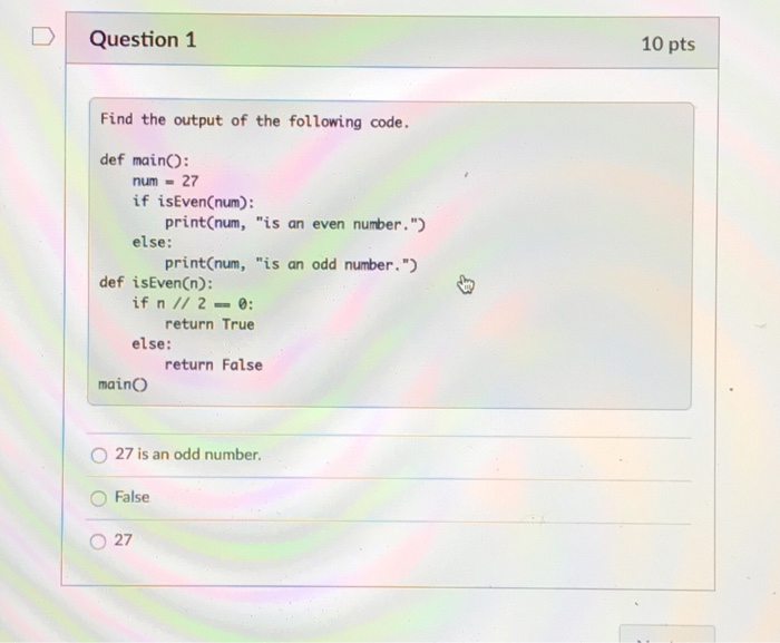 Question 1 10 pts Find the output of the following code. def mainO num 27 if isEvenCnum print(num, is an even number. else: