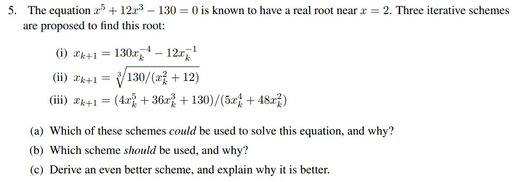 The equation x5 + 12x3-130 are proposed to find this root: 5. 0 is known to have a real root near x = 2. Three iterative schemes (i) xk+1 = 1302 4-122:ki () kt1130/(R+12) (a) Which of these schemes could be used to solve this equation, and why? (b) Which scheme should be used, and why? (c) Derive an even better scheme, and explain why it is better