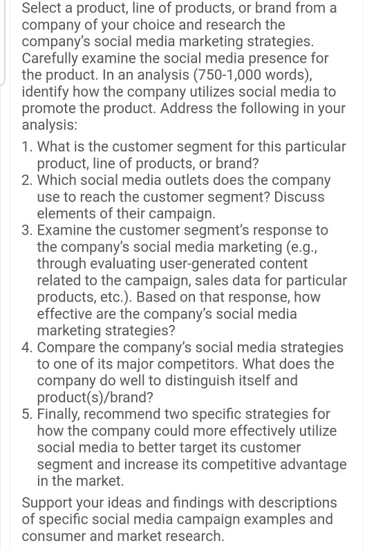 Select a product, line of products, or brand from a company of your choice and research the companys social media marketing strategies Carefully examine the social media presence for the product. In an analysis (750-1,000 words), identify how the company utilizes social media to promote the product. Address the following in your analysis 1. What is the customer segment for this particular product, line of products, or brand? 2. Which social media outlets does the company use to reach the customer segment? Discuss elements of their campaign 3. Examine the customer segments response to the companys social 

<div class=