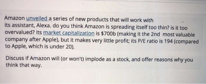 Amazon unveiled a series of new products that will work with its assistant, Alexa. do you think Amazon is spreading itself too thin? is it too overvalued? Its market capitalization is $700b (making it the 2nd most valuable company after Apple), but it makes very little profit, its P/E ratio is 194 (compared to Apple, which is under 20). Discuss if Amazon will (or wont) implode as a stock, and offer reasons why you think that way.