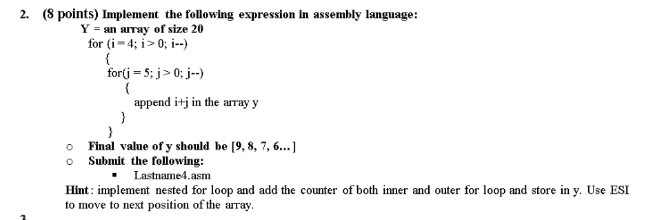 2. (8 points) Implement the following expression in assembly language: Y an array of size 20 for (1-40; 1 append itj in the array y o Final value of y should be [9,8,7,6.. o Submit the following: Hint: implement nested for loop and add the counter of both inner and outer for loop and store in y. Use ESI to move to next position of the array. - Lastname4.asm