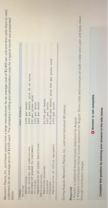 Marwicks pianos, inc. purchases pianos from a large manufacturer for an average cost of $2,450 per unit and then sells them to retail customers for an average price of $3,125 each. the companys selling and administrative costs for a typical month are presented below cost formula advertising sales salaries and commissions delivery of pianos to custoners vtilities depreciation of sales facilities $700 per month 950 per month, plus 8t of sales $30 per piano sold $350 per month $800 per month adninistrativer executive salaries insurance clerical depreciation of office equipment $2,500 per month $400 per month $1,000 per month, plus $20 per piano sold 300 per month during august, marwicks pianos, inc., sold and delivered 40 pianos required 1. prepare a traditional format income statement for august 2 prepare a contribution format income statement for august show costs and revenues on both a total and a per unit basis down through contribution margin answer is not complete. complete this question by entering your answers in the tabs below