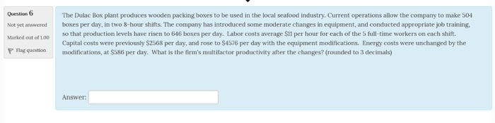 Question 6 Not yet answered boxes per day, in two 8-hour shifts. The company has introduced some moderate changes in equipment, and conducted appropriate job training, Marked out of 100 P Flng questionmodifications, at $586 per day. What is the firms multifactor productivity after the changes? (rounded to 3 decimals) The Dulac Box plant produces wooden packing boxes to be used in the local seafood industry. Current operations allow the company to make 504 so that production levels have risen to 646 boxes per day. Labor costs average S11 per hour for each of the S full-time workers on each shift. Capital costs were previously $2568 per day, and rose to $4576 per day with the equipment modifications. Energy costs were unchanged by the Answer