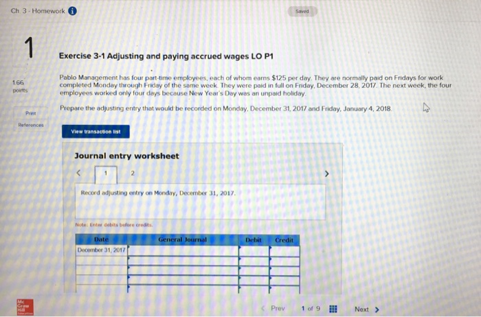 Ch 3-Homework Saved Exercise 3-1 Adjusting and paying accrued wages LO P1 166 poirts Pablo Management has four part-time employees, each of whom earns $125 per day. They are normally paid on Fridays for work completed Monday through Friday of the same week. They were paid in full on Friday, December 28, 2017 The next week, the four employees worked only four days becouse New Years Day was an unpaid holiday Prepare the adjusting entry that would be recorded on Monday, December 31, 2017 and Friday, January 4, 2018 Print References View transaction list Journal entry worksheet Record adjusting entry on Monday, December 31, 20127, Note: Enter debits before crodits Gencral Journal Debit Credit December 31, 2017 Prev 1 of 911 Next >