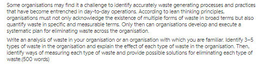 systematic plan for eliminating waste across the organisation. Write an analysis of waste in your organisation or an organisation with which you are familiar. Identify 3-5 types of waste in the organisation and explain the effect of each type of waste in the organisation. Then, identify ways of measuring each type of waste and provide possible solutions for eliminating each type of waste.(500 words)