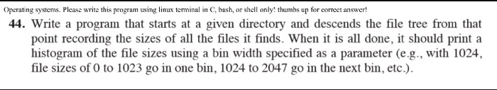 opcrating systems. Plcas rthis rogram using linus terminal in C, bashumhs up for corecet answer! 44. Write a program that starts at a given directory and descends the file tree from that point recording the sizes of all the files it finds. When it is all done, it should print a histogram of the file sizes using a bin width specified as a parameter (e.g., with 1024, file sizes of 0 to 1023 go in one bin, 1024 to 2047 go in the next bin, etc.).