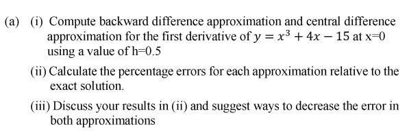(a) (i) Compute backward difference approximation and central difference approximation for the first derivative of yx3 4x - 15 atx 0 using a value of h-0..5 (ii) Calculate the percentage errors for each approximation relative to the exact solution. (ii) Discuss your results in (ii) and suggest ways to decrease the error in both approximations