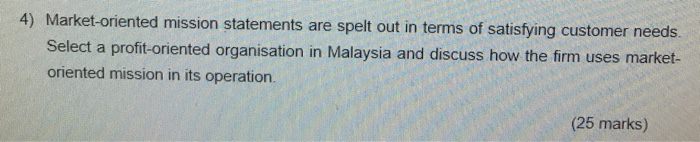 4) Market-oriented mission statements are spelt out in terms of satisfying customer needs Select a profit-oriented organisation in Malaysia and discuss how the firm u oriented mission in its operation. ses market- (25 marks)