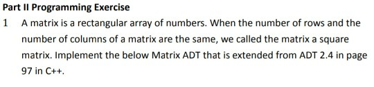 Part II Programming Exercise 1 A matrix is a rectangular array of numbers. When the number of rows and the number of columns of a matrik are the same, we clled the matrik a square matrix. Implement the below Matrix ADT that is extended from ADT 2.4 in page 97 in C++