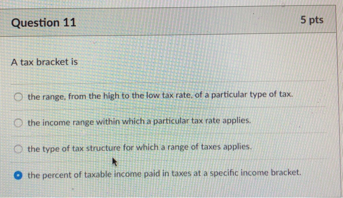 Question 11 5 pts A tax bracket is 0 the range, from the high to the low tax rate, of a particular type of tax. O the income range within which a particular tax rate applies. the type of tax structure for which a range of taxes applies. O the percent of taxable income paid in taxes at a specific income bracket.