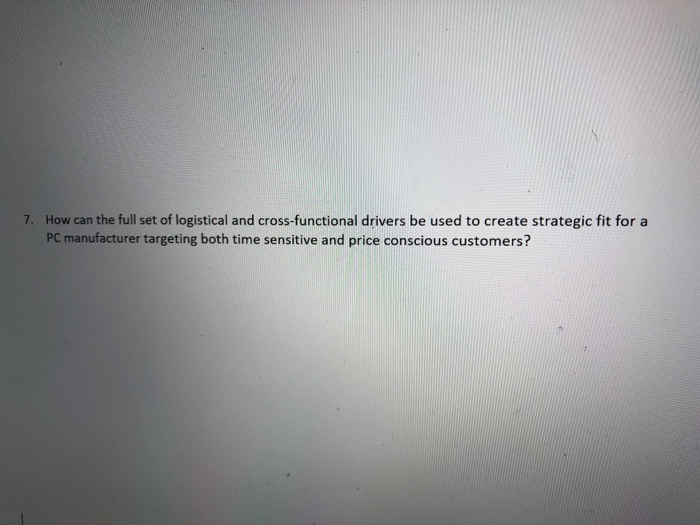 How can the full set of logistical and cross-functional drivers be used to create strategic fit for a PC manufacturer targeting both time sensitive and price conscious customers? 7.