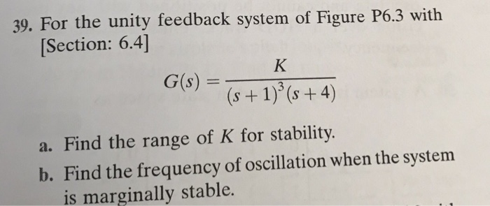 For the unity feedback system of Figure P6.3 with Section: 6.4] 39. Find the range of K for stability b. Find the frequency of oscillation when the system is marginally stable.