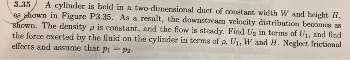 3.35) A cylinder is held in a two-dimensional duct of constant width W and height H, as shown in Figure P3.35. As a result, the downstream velocity distribution becomes as shown. The density p is constant, and the flow is steady. Find U2 in terms of U1, and find the force exerted by the fluid on the cylinder in terms of p, U1, W and H. Neglect frictional effects and assume that pi p2.