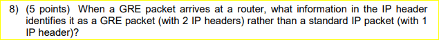 8) (5 points) When a GRE packet arrives at a router, what information in the IP header identifies it as a GRE packet (with 2