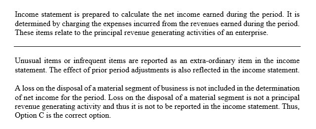 Income statement is prepared to calculate the net income earned during the period. It is determined by charging the expenses incurred from the revenues earned during the period. These items relate to the principal revenue generating activities of an enterprise. Unusual items or infrequent items are reported as an extra-ordinary item in the income statement. The effect of prior period adjustments is also reflected in the income statement. A loss on the disposal of a material segment of business is not included in the determination of net income for the period. Loss on the disposal of a material segment is not a principal revenue generating activity and thus it is not to be reported in the income statement. Thus, Option C is the correct option.
