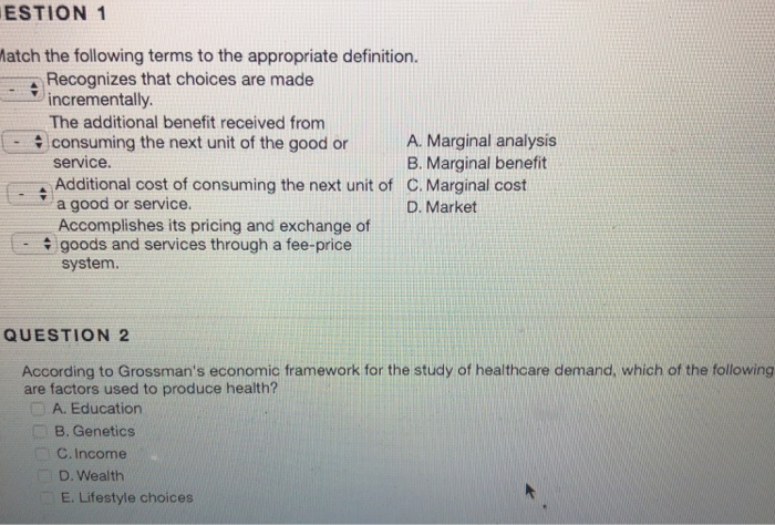 ESTION 1 atch the following terms to the appropriate definition. Recognizes that choices are made incrementally The additional benefit received from consuming the next unit of the good or service. Additional cost of consuming the next unit of a good or service. Accomplishes its pricing and exchange of goods and services through a fee-price system. A. Marginal analysis B. Marginal benefit C. Marginal cost D. Market QUESTION 2 According to Grossmans economic framework for the study of healthcare demand, which of the following are factors used to produce health? A. Education B. Genetics C. Income D. Wealth E. Lifestyle choices