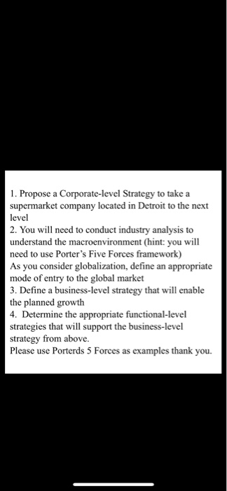 1. Propose a Corporate-level Strategy to take a supermarket company located in Detroit to the next 2. You will need to conduct industry analysis to understand the macroenvironment (hint: you will need to use Porters Five Forces framework) As you consider globalization, define an appropriate mode of entry to the global market 3. Define a business-level strategy that will enable the planned growth mine the appropriate functional-level strategies that will support the business-level strategy from above. Please use Porterds 5 Forces as exampl les thank you
