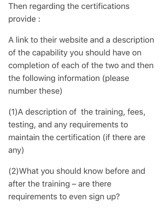 Then regarding the certifications provide A link to their website and a description of the capability you should have on completion of each of the two and then the following information (please number these) (1)A description of the training, fees, testing, and any requirements to maintain the certification (if there are any) (2)What you should 

<div class=