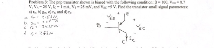 Problem 3: The pop transistor shown is biased with the following condition: B- 100, VEB-0. V, VA-25 V, le 1 mA, ??-25 mV, and VEC-5 V. Find the transistor small signal parameters: a) r, b) g, c) re, and d) o EB ??
