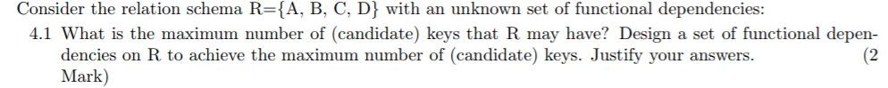 Consider the relation schema R-A, B, C, D) with an unknown set of functional dependencies 4.1 What is the maximum number of (candidate) keys that R may have? Design a set of functional depen- (2 dencies on R to achieve the maximum number of (candidate) keys. Justify your answers. Mark)