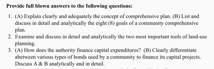 Provide full blown answers to the following questions: 1. (A) Explain clearly and adequately the concept of comprehensive plan. (B) List and discuss in detail and analytically the eight (8) goals of a community comprehensive plan. 2. Examine and discuss in detail and analytically the two most important tools of land-use planning. 3. (A) How does the authority finance capital expenditures? (B) Clearly differentiate abetween various types of bonds used by a community to finance its capital projects. Discuss A & B analytically and in detail.