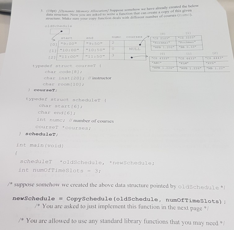 3. (10pt) Dynamic structure. Now you are asked to write a function that can create a copy of this given Make sure your copy function deals with different number of courses (numc). p)IDynamic Memory Allocation) Suppose somehow we have already created the below A data structure. oldSchedule t0) numc COUurses CS 3333 Korkmaz start end cs 2123 2 Korkmaz [o 9:00 9:50 (11 10:00 10:50O (21 11:0o 11:503 NULL t01 r 11 12) C 4333 ABC NPB 1.226 CS 4433 KLM NPB 1.226 CS 4443 XYZ typede f struct courseT MB 1.22 char code [8]; char inst 

<div class=