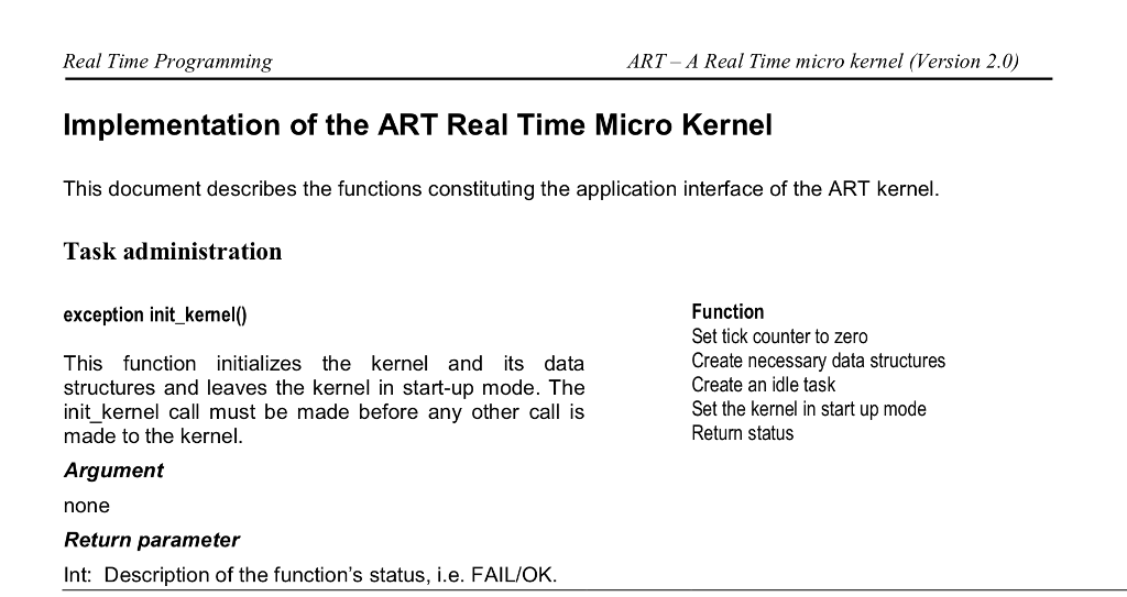 Real Time Programming Implementation of the ART Real Time Micro Kernel This document describes the functions constituting the application interface of the ART kernel. Task administration ART-A Real Time micro kernel (Version 2.0) Function Set tick counter to zero Create necessary data structures Create an idle task Set the kernel in start up mode Return status exception init_kemel0 This function initializes the kernel and its data structures and leaves the kernel in start-up mode. The nit_kernel call must be made before any other call is made to the kernel. Argument none Return parameter Int: Description of the functions status, i.e. FAIL/OK.