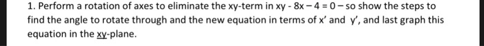 1. Perform a rotation of axes to eliminate the xy-term in xy-8x-4 = 0-so show the steps to find the angle to rotate through and the new equation in terms of x and y, and last graph this equation in the xy-plane