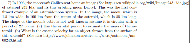 7) In 1993, the spacecraft Galileo sent home an image (See http://en.wikipedia.org/wiki/Image:243_ida.jpg) of asteroid 243 Ida, and its tiny orbiting moon Dactyl. This was the first con- firmed example of an asteroid-moon system. In the image, the moon, which is The shape of the moons orbit is not well known: assume it is circular with a period of 27 hours. (a) Use the orbital period to estimate the mass of the as- teroid. (b) What is the escape velocity for an object thrown from the surface of this asteroid? (See also http://www.johnstonsarchive.net/astro/astmoons/am- 00243 html)