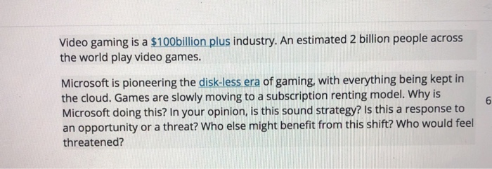 Video gaming is a $100billion plus industry. An estimated 2 billion people across the world play video games. Microsoft is pioneering the disk-less era of gaming, with everything being kept in the cloud. Games are slowly moving to a subscription renting model. Why is Microsoft doing this? In your opinion, is this sound strategy? Is this a response to an opportunity or a threat? Who else might benefit from this shift? Who would feel threatened?
