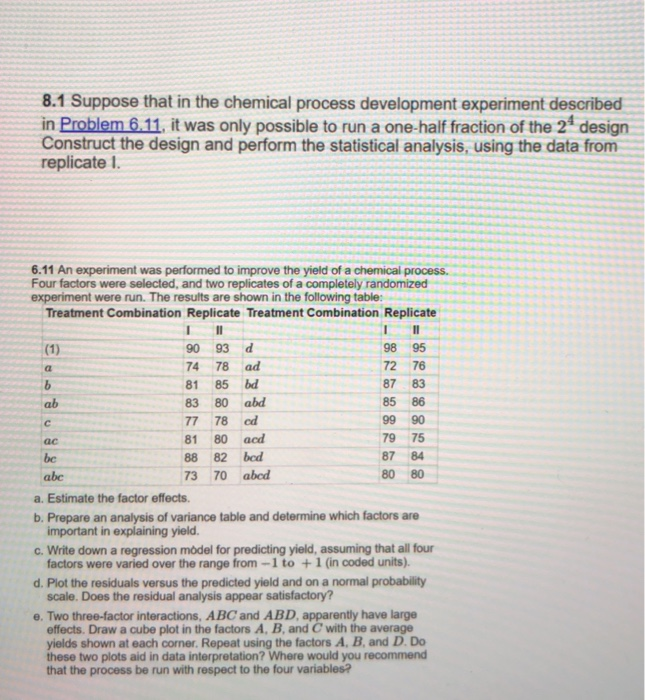 8.1 Suppose that in the chemical process development experiment described in Problem 6.11, it was only possible to run a one-half fraction of the 24 design Construct the design and perform the statistical analysis, using the data from replicate 1. 6.11 An experiment was performed to improve the yield of a chemical process. Four factors were selected, and two replicates of a completely randomized experiment were run. The results are shown in the following table: Treatment Combination Replicate Treatment Combination Replicate 90 93 d 74 78 ad 81 85 bd 8380abd 77 78 ed 81 80 aed 88 

<div class=