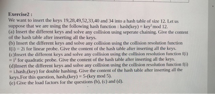 Exercise2: We want to insert the keys 19,28,49,52,33,40 and 34 into a hash table of size 12. Let us suppose that we are using the following hash function : hash(key) key mod 12. (a) Insert the different keys and solve any collision using seperate chaining. Give the content of the hash table after inserting all the keys. (b) Insert the different keys and solve any collision using the collision resolution function f(i) 2i for linear probe. Give the content of the hash table after inserting all the keys. (c)Insert the different keys and solve any collision using the 

<div class=