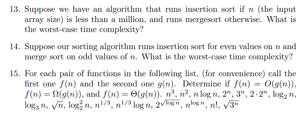 13. Suppose we have an algorithm that runs insertion sort if n (the input array size) is less than a million, and runs mergesort otherwise. What is the worst-case tim e complexity? 14. Suppose our sorting algorithm runs insertion sort for even values on n and merge so rt on odd values of n. What is the wors t-case time complexity! 15. For each pair of functions in the following list, (for convenience) call the first one f(n) and the second one g(n). Determine if f(n)- O(g(n)), f(n-% (n)), and f(n) (g(n)). n3, n2, n logn, 2n, 3. 2.2, log2 n, log3 n, ν n, log n, n 1/3, nl 3 logn, 2v logn, nlogn, n, 31