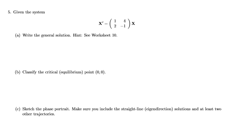 5. Given the system x = ( 1 ー(2-1 (a) Write the general solution. Hint: See Worksheet 10. (b) Classify the critical (equilibrium) point (0,0) (c) Sketch the phase portrait. Make sure you include the straight-line (eigendirection) solutions and at least two other trajectories