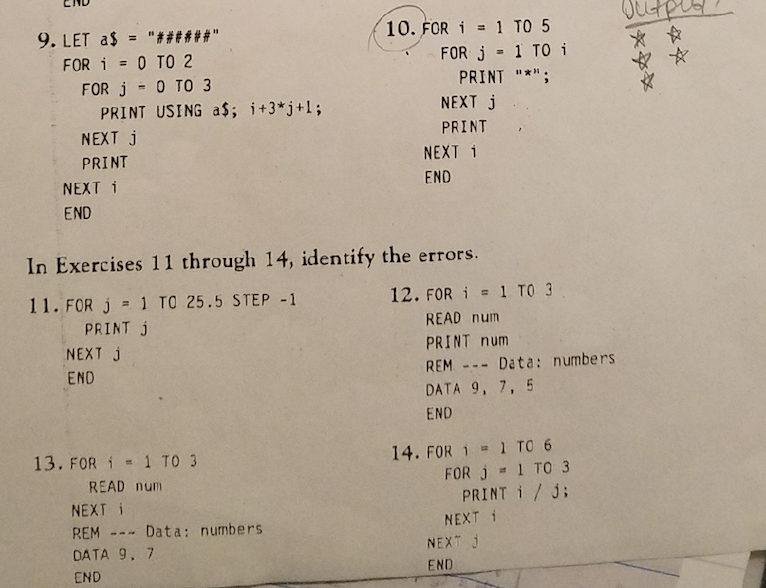 CND 10. FOR 1 TO 5 FOR i = 0 TO 2 FOR j 1 TO i FOR j 0 TO 3 PRINT NEXT j PRINT *; PRINT USING a$, i+3*)+1; NEXT j PRINT NEXT 1 END NEXT i END In Exercises 11 through 14, identify the errors. 11, FOR J 1 TO 25.5 STEP -1 12. FOR i 1 TO 3 PRINT j NEXT j END READ num PRINT num REM Data: numbers DATA 9, 7, 5 END 13, FOR i 1 TO 3 14. FOR 1 1 TO 6 READ num NEXT i REM Data: numbers DATA 9 7 END FOR j 1 TO 3 PRINT i / j; NEXT ? NEXT J END