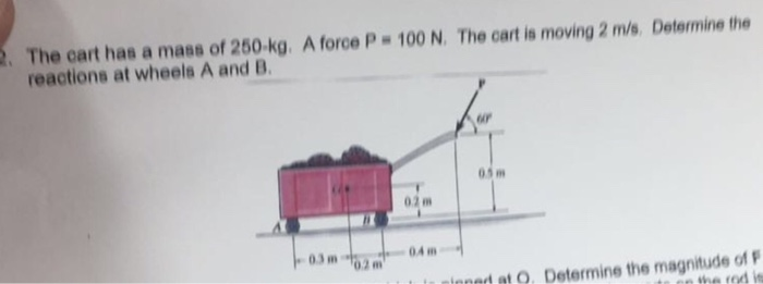 The cart has a mass of 250-kg A force P 100 N. The cart is moving 2 m/s. reactions at wheels A and B Determine the 02 m 04 m ㅡ. luntonnd at -um-.10.2. . Determine the magnitude of F