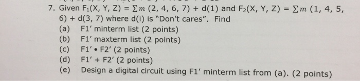 7. Given F1(X, Y, Z) = Σ m (2, 4, 6, 7) + d(1) and F2(X, Y, Z) = Σ m (1, 4, 5, 6) + d(3, 7) where d(i) is Dont cares. Find (a) F1minterm list (2 points) (b) F1maxterm list (2 points) (c) F1. F2 (2 points) (d) F1+ F2 (2 points) (e) Design a digital circuit using F1 minterm list from (a). (2 points)