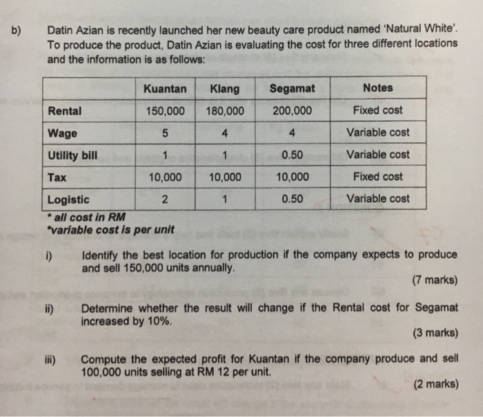Datin Azian is recently launched her new beauty care product named Natural White To produce the product, Datin Azian is evaluating the cost for three different locations and the information is as follows: b) KuantanKlang Segamat 150,000 180,000 200,000 4 Notes Fixed cost Variable cost Variable cost Fixed cost Variable cost Rental Wage Utility bill Tax 4 0.50 10,000 0.50 0,00010,000 Logistic all cost in RM variable cost is per unit i) Identify the best location for production if the company expects to produce and sell 150,000 units annually (7 marks) i) Determine whether the result will change if the Rental cost for Segamat increased by 10%. (3 marks) ii) Compute the expected profit for Kuantan if the company produce and sell 100,000 units selling at RM 12 per unit. (2 marks)