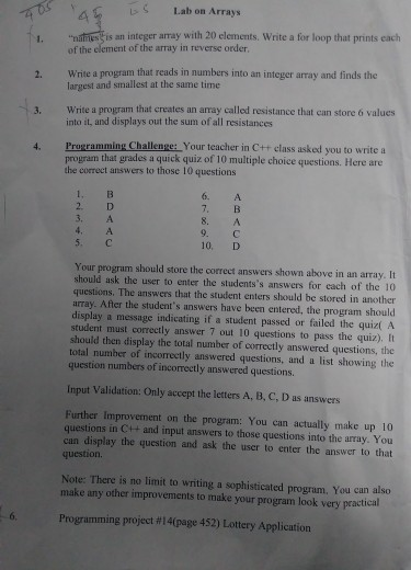 LS Lab on Arrays 2. Write a program that reads in numbers into an integer array and finds the 3. Write a program that creates an aray called resistance that can store 6 values 4. Programming Challenge: Your teacher in C++ class asked you to write a of the clement of the array in reverse order largest and smallest at the same time into it, and displays out the sum of all resistances program that grades a quick quiz of 10 multiple choice questions. Here are the correct answers to those 10 questions 3. A 9.С 10, D Your program should store the correct answers shown above in an array. It should ask the user to enter the studentss answers for each of the 10 questions. The answers that the student enters should be stored in another array. After the students answers have been entered, the program should display a message indicating if a student passed or failed the quizt A student must correctly answer 7 out 10 questions to pass the quiz). It should then display the total number of correctly answered questions, the total number of incorrectly answered questions, and a list showing the question numbers of incorrectly answered questions. Input Validation: Only accept the letters A, B, C, D as answers Further Improvement on the program: You can actually make up 10 questions in C++ and input answers to those questions into the array. You can display the question and ask the user to enter the answer to that question. Note: There is no limit to writing a sophisticated program, You can also make any other improvements to make your program look very practical Programming project #14(page 452) Lottery Application