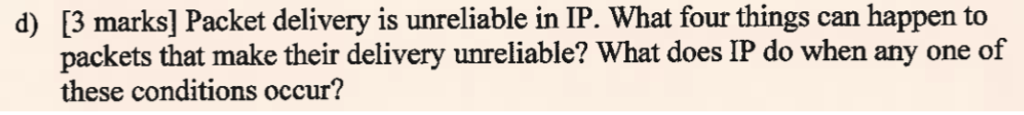 [3 marks] Packet delivery is unreliable in IP. What four things can happen to packets that make their delivery unreliable? What does IP do when any one of these conditions occur? d)