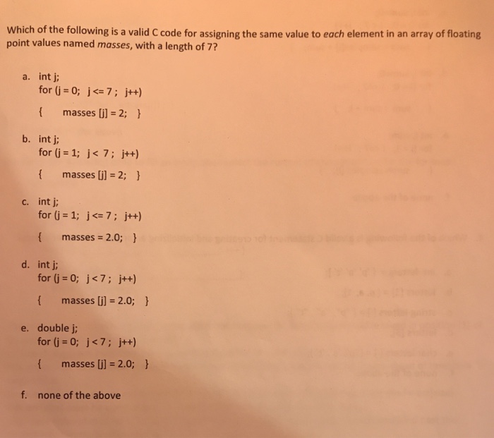 Which of the following is a valid C code for assigning the same value to each element in an array of floating point values named masses, with a length of 7? a. int j for (j = 0; j<= 7 ; j++) { masses [i] = 2; } b. int j for (j 1; j 7; j++) f masses il -2; c. int j for (j=1; j <= 7; j++) { masses = 2.0; } d. int j for (j o: j<7; j++) masses i] -2.0; e. double j for (j = 0; j<7; j++) masses [j] = 2.0; } f. none of the above