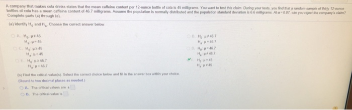 company that makes cola drinks states that the mean cafleine content per 12-ounce bottle of cola is 45 milligrams You want to test this claim Duing your tests, you find thait a random sample of hity 12-ounoe botties of cola has a mean caffeine content of 46.7 miligrams Assume the population Is normaly distributed and the population standard devlation is 6 6 mlA-0 07, can you reject the companys clain? Complete parts (a) through (e) (a)Identily Ho and H, Choose the correct answer below H 467 D Ho-467 Ha : μ-45 Ha μ<467 b)Find the criical values) Select the cornect choice below and il in he answer box wilthin your choice Round to two decimal places as needed ) OA. The ortical values are t 0 B. The critical value is