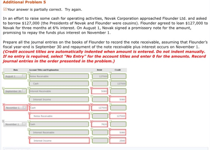 Additional Problem 5 Your answer is partially correct. Try again. In an effort to raise some cash for operating activities, Novak Corporation approached Flounder Ltd. and asked to borrow $127,000 (the Presidents of Novak and Flounder were cousins). Flounder agreed to loan $127,000 to Novak for three months at 6% interest. On August 1, Novak signed a promissory note for the amount, promising to repay the funds plus interest on November 1. Prepare all the journal entries on the books of Flounder to record the note receivable, assuming that Flounders fiscal year-end is September 30 and repayment of 

<div class=