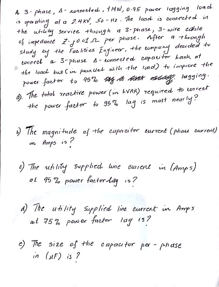 ase, A-Konne etecL, ㅓ셔W, o.75pauer lagging load +-he utilI^ Serviee thogh 3- phase, 3- wire cable phase . After qth ough d 이메ドdante stud Z.do。1 n- Per eonneet a 3-Phase Δ.eonneeted. eapauto hank, at Power faekr to 95% af ast tid, lagging e total γeactive Power (in kVAR) required, to ureer the power facto- to g5% lag is most near gnitude eļ-the eapa ator eurrent (Phou arret) m Amps is 4 The uh lity surphed une cuient in (Amp s al 95 7o pouer facter lag ,7 4) The utlity sapplied line cusrest in Avps utility spplied. line aur rent in Am3 75% a-t Pow er footer lags? e size of the capac for per -
