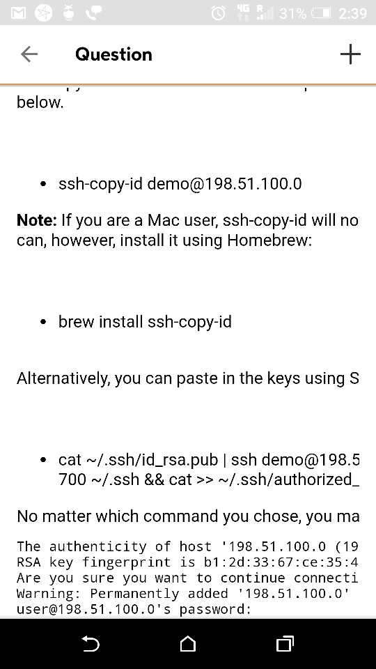 4G 31% CI 2:39 Question below ssh-copy-id demo@198.51.100.0 Note: If you are a Mac user, ssh-copy-id will no can, however, install it using Homebrew: brew install ssh-copy-id Alternatively, you can paste in the keys using S cat/.ssh/id_rsa.pub | ssh demo@198.5 700 /.ssh && cat >> ~/.ssh/authorized_ No matter which command you chose, you ma The authenticity of host 198.51.100.0 (19 RSA key fingerprint is b1:2d:33:67:ce:35:4 Are you sure you want to continue connecti Warning: Permanently added 198.51.100.0 user@198.51.100.0s password: