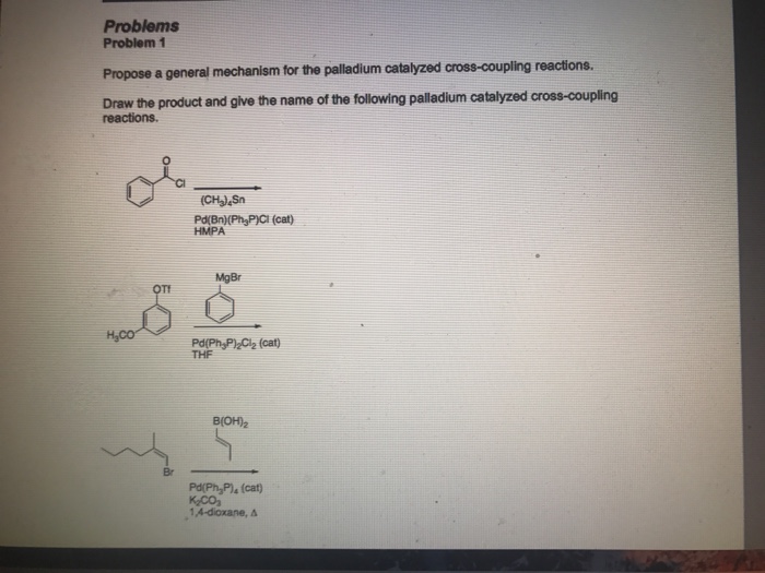 Problems Problem 1 Propose a general mechanism for the palladium catalyzed cross-coupling reactions. Draw the product and give the name of the following palladium catalyzed cross-coupling reactions. or Pd(Bn)(Ph P)CI (cat) HMPA MgBr OTF Pd(Ph PlzCi2 (cat) THF B(OH)2 Pd(Ph Pl, (cat)