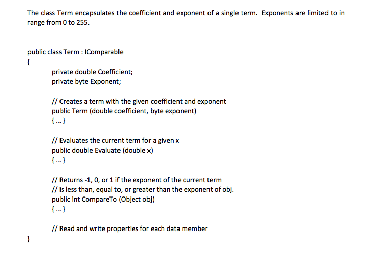 The class Term encapsulates the coefficient and exponent of a single term. Exponents are limited to in range from 0 to 255. public class Term IComparable private double Coefficient; private byte Exponent; // Creates a term with the given coefficient and exponent public Term (double coefficient, byte exponent) // Evaluates the current term for a given x public double Evaluate (double x) / Returns -1,0, or 1 if the exponent of the current term // is less than, equal to, or greater than the exponent of obj. public int CompareTo (Object obj) // Read and write properties for each data member