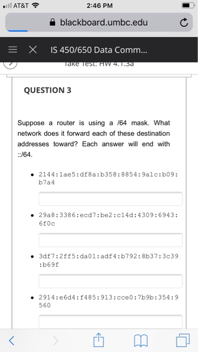 2:46 PM a blackboard.umbc.edu E X IS 450/650 Data Comm... QUESTION 3 Suppose a router is using a /64 mask. What network does